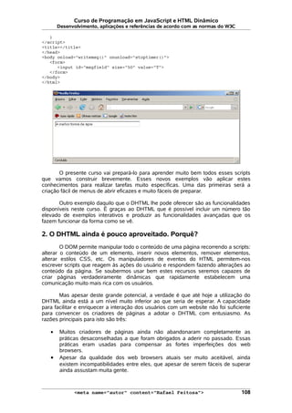 Curso de Programação em JavaScript e HTML Dinâmico
Desenvolvimento, aplicações e referências de acordo com as normas do W3C
}
</script>
<title></title>
</head>
<body onload="writemsg()" onunload="stoptimer()">
<form>
<input id="msgfield" size="50" value="T">
</form>
</body>
</html>
O presente curso vai prepará-lo para aprender muito bem todos esses scripts
que vamos construir brevemente. Esses novos exemplos vão aplicar estes
conhecimentos para realizar tarefas muito específicas. Uma das primeiras será a
criação fácil de menus de abrir eficazes e muito fáceis de preparar.
Outro exemplo daquilo que o DHTML lhe pode oferecer são as funcionalidades
disponíveis neste curso. É graças ao DHTML que é possível incluir um número tão
elevado de exemplos interativos e produzir as funcionalidades avançadas que os
fazem funcionar da forma como se vê.
2. O DHTML ainda é pouco aproveitado. Porquê?
O DOM permite manipular todo o conteúdo de uma página recorrendo a scripts:
alterar o conteúdo de um elemento, inserir novos elementos, remover elementos,
alterar estilos CSS, etc. Os manipuladores de eventos do HTML permitem-nos
escrever scripts que reagem às ações do usuário e respondem fazendo alterações ao
conteúdo da página. Se soubermos usar bem estes recursos seremos capazes de
criar páginas verdadeiramente dinâmicas que rapidamente estabelecem uma
comunicação muito mais rica com os usuários.
Mas apesar deste grande potencial, a verdade é que até hoje a utilização do
DHTML ainda está a um nível muito inferior ao que seria de esperar. A capacidade
para facilitar e enriquecer a interação dos usuários com um website não foi suficiente
para convencer os criadores de páginas a adotar o DHTML com entusiasmo. As
razões principais para isto são três:
• Muitos criadores de páginas ainda não abandonaram completamente as
práticas desaconselhadas a que foram obrigados a aderir no passado. Essas
práticas eram usadas para compensar as fortes imperfeições dos web
browsers.
• Apesar da qualidade dos web browsers atuais ser muito aceitável, ainda
existem incompatibilidades entre eles, que apesar de serem fáceis de superar
ainda assustam muita gente.
<meta name="autor" content="Rafael Feitosa"> 108
 