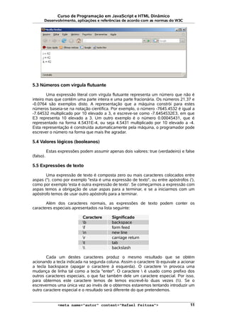Curso de Programação em JavaScript e HTML Dinâmico
Desenvolvimento, aplicações e referências de acordo com as normas do W3C
5.3 Números com vírgula flutuante
Uma expressão literal com vírgula flutuante representa um número que não é
inteiro mas que contém uma parte inteira e uma parte fracionária. Os números 21.37 e
-0.0764 são exemplos disto. A representação que a máquina constrói para estes
números baseia-se na notação científica. Por exemplo, o número -7645.4532 é igual a
-7.64532 multiplicado por 10 elevado a 3, e escreve-se como -7.6454532E3, em que
E3 representa 10 elevado a 3. Um outro exemplo é o número 0.00045431, que é
representado na forma 4.5431E-4, ou seja 4.5431 multiplicado por 10 elevado a -4.
Esta representação é construída automaticamente pela máquina, o programador pode
escrever o número na forma que mais lhe agradar.
5.4 Valores lógicos (booleanos)
Estas expressões podem assumir apenas dois valores: true (verdadeiro) e false
(falso).
5.5 Expressões de texto
Uma expressão de texto é composta zero ou mais caracteres colocados entre
aspas ("), como por exemplo "esta é uma expressão de texto", ou entre apóstrofos ('),
como por exemplo 'esta é outra expressão de texto'. Se começarmos a expressão com
aspas temos a obrigação de usar aspas para a terminar, e se a iniciarmos com um
apóstrofo temos de usar outro apóstrofo para a terminar.
Além dos caracteres normais, as expressões de texto podem conter os
caracteres especiais apresentados na lista seguinte:
Caractere Significado
b backspace
f form feed
n new line
r carriage return
t tab
 backslash
Cada um destes caracteres produz o mesmo resultado que se obtém
acionando a tecla indicada na segunda coluna. Assim o caractere b equivale a acionar
a tecla backspace (apagar o caractere à esquerda). O caractere n provoca uma
mudança de linha tal como a tecla "enter". O caractere  é usado como prefixo dos
outros caracteres especiais, o que faz também dele um caractere especial. Por isso,
para obtermos este caractere temos de temos escrevê-lo duas vezes (). Se o
escrevermos uma única vez ao invés de o obtermos estaremos tentando introduzir um
outro caractere especial e o resultado será diferente do que pretendemos.
<meta name="autor" content="Rafael Feitosa"> 11
 