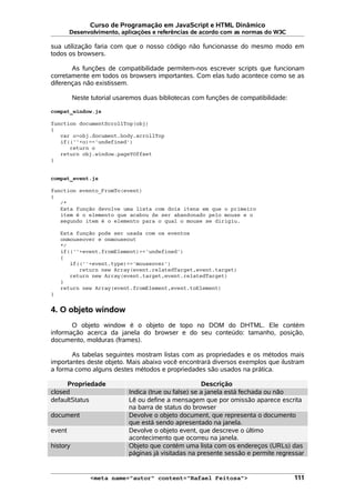 Curso de Programação em JavaScript e HTML Dinâmico
Desenvolvimento, aplicações e referências de acordo com as normas do W3C
sua utilização faria com que o nosso código não funcionasse do mesmo modo em
todos os browsers.
As funções de compatibilidade permitem-nos escrever scripts que funcionam
corretamente em todos os browsers importantes. Com elas tudo acontece como se as
diferenças não existissem.
Neste tutorial usaremos duas bibliotecas com funções de compatibilidade:
compat_window.js
function documentScrollTop(obj)
{
var o=obj.document.body.scrollTop
if((''+o)=='undefined')
return o
return obj.window.pageYOffset
}
compat_event.js
function evento_FromTo(event)
{
/*
Esta função devolve uma lista com dois itens em que o primeiro
item é o elemento que acabou de ser abandonado pelo mouse e o
segundo item é o elemento para o qual o mouse se dirigiu.
Esta função pode ser usada com os eventos
onmouseover e onmouseout
*/
if((''+event.fromElement)=='undefined')
{
if((''+event.type)=='mouseover')
return new Array(event.relatedTarget,event.target)
return new Array(event.target,event.relatedTarget)
}
return new Array(event.fromElement,event.toElement)
}
4. O objeto window
O objeto window é o objeto de topo no DOM do DHTML. Ele contém
informação acerca da janela do browser e do seu conteúdo: tamanho, posição,
documento, molduras (frames).
As tabelas seguintes mostram listas com as propriedades e os métodos mais
importantes deste objeto. Mais abaixo você encontrará diversos exemplos que ilustram
a forma como alguns destes métodos e propriedades são usados na prática.
Propriedade Descrição
closed Indica (true ou false) se a janela está fechada ou não
defaultStatus Lê ou define a mensagem que por omissão aparece escrita
na barra de status do browser
document Devolve o objeto document, que representa o documento
que está sendo apresentado na janela.
event Devolve o objeto event, que descreve o último
acontecimento que ocorreu na janela.
history Objeto que contém uma lista com os endereços (URLs) das
páginas já visitadas na presente sessão e permite regressar
<meta name="autor" content="Rafael Feitosa"> 111
 