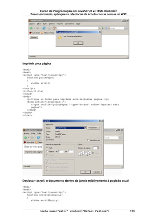 Curso de Programação em JavaScript e HTML Dinâmico
Desenvolvimento, aplicações e referências de acordo com as normas do W3C
Imprimir uma página
<html>
<head>
<script type="text/javascript">
function printPage()
{
window.print()
}
</script>
<title></title>
</head>
<body>
<p>Clique no botão para imprimir esta belíssima página.</p>
<form action="javascript:;">
<input onclick="printPage()" type="button" value="Imprimir esta
página">
</form>
</body>
</html>
Deslocar (scroll) o documento dentro da janela relativamente à posição atual
<html>
<head>
<script type="text/javascript">
function scrollWindow(x,y)
{
window.scrollBy(x,y)
<meta name="autor" content="Rafael Feitosa"> 114
 