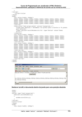 Curso de Programação em JavaScript e HTML Dinâmico
Desenvolvimento, aplicações e referências de acordo com as normas do W3C
}
</script>
<title></title>
</head>
<body>
<div style="width: 2200px">
SCROLL SCROLL SCROLL SCROLL SCROLL SCROLL SCROLL SCROLL SCROLL SCROLL
SCROLL SCROLL SCROLL SCROLL SCROLL SCROLL SCROLL SCROLL SCROLL SCROLL
SCROLL SCROLL SCROLL SCROLL SCROLL SCROLL SCROLL SCROLL SCROLL SCROLL
SCROLL SCROLL SCROLL SCROLL SCROLL SCROLL SCROLL SCROLL
</div><br>
<form style="text-align:center" action="javascript:;">
Clique para deslocar o documento 110 pixels para a direita e 70 pixels
para baixo<br>
<input onclick="scrollWindow(110,70)" type="button" value="Fazer
Scroll">
</form><br>
<div style="width: 2200px">
SCROLL SCROLL SCROLL SCROLL SCROLL SCROLL SCROLL SCROLL SCROLL SCROLL
SCROLL SCROLL SCROLL SCROLL SCROLL SCROLL SCROLL SCROLL SCROLL SCROLL
SCROLL SCROLL SCROLL SCROLL SCROLL SCROLL SCROLL SCROLL SCROLL SCROLL
SCROLL SCROLL SCROLL SCROLL SCROLL SCROLL SCROLL SCROLL
</div><br><br>
<div style="width: 2200px">
SCROLL SCROLL SCROLL SCROLL SCROLL SCROLL SCROLL SCROLL SCROLL SCROLL
SCROLL SCROLL SCROLL SCROLL SCROLL SCROLL SCROLL SCROLL SCROLL SCROLL
SCROLL SCROLL SCROLL SCROLL SCROLL SCROLL SCROLL SCROLL SCROLL SCROLL
SCROLL SCROLL SCROLL SCROLL SCROLL SCROLL SCROLL SCROLL
</div><br><br>
<div style="width: 2200px">
SCROLL SCROLL SCROLL SCROLL SCROLL SCROLL SCROLL SCROLL SCROLL SCROLL
SCROLL SCROLL SCROLL SCROLL SCROLL SCROLL SCROLL SCROLL SCROLL SCROLL
SCROLL SCROLL SCROLL SCROLL SCROLL SCROLL SCROLL SCROLL SCROLL SCROLL
SCROLL SCROLL SCROLL SCROLL SCROLL SCROLL SCROLL SCROLL
</div><br><br>
</body>
</html>
Deslocar (scroll) o documento dentro da janela para uma posição absoluta
<html>
<head>
<script type="text/javascript">
function scrollWindow(x,y)
{
window.scrollTo(x,y)
}
</script>
title></title>
</head>
<body>
<div style="width: 2200px">
<meta name="autor" content="Rafael Feitosa"> 115
 