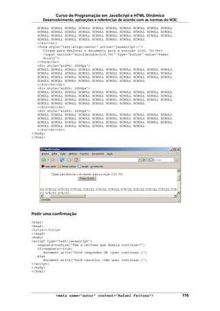 Curso de Programação em JavaScript e HTML Dinâmico
Desenvolvimento, aplicações e referências de acordo com as normas do W3C
SCROLL SCROLL SCROLL SCROLL SCROLL SCROLL SCROLL SCROLL SCROLL SCROLL
SCROLL SCROLL SCROLL SCROLL SCROLL SCROLL SCROLL SCROLL SCROLL SCROLL
SCROLL SCROLL SCROLL SCROLL SCROLL SCROLL SCROLL SCROLL SCROLL SCROLL
SCROLL SCROLL SCROLL SCROLL SCROLL SCROLL SCROLL SCROLL
</div><br>
<form style="text-align:center" action="javascript:;">
Clique para deslocar o documento para a posição (110, 70)<br>
<input onclick="scrollWindow(110,70)" type="button" value="Fazer
Scroll">
</form><br>
<div style="width: 2200px">
SCROLL SCROLL SCROLL SCROLL SCROLL SCROLL SCROLL SCROLL SCROLL SCROLL
SCROLL SCROLL SCROLL SCROLL SCROLL SCROLL SCROLL SCROLL SCROLL SCROLL
SCROLL SCROLL SCROLL SCROLL SCROLL SCROLL SCROLL SCROLL SCROLL SCROLL
SCROLL SCROLL SCROLL SCROLL SCROLL SCROLL SCROLL SCROLL
</div><br><br>
<div style="width: 2200px">
SCROLL SCROLL SCROLL SCROLL SCROLL SCROLL SCROLL SCROLL SCROLL SCROLL
SCROLL SCROLL SCROLL SCROLL SCROLL SCROLL SCROLL SCROLL SCROLL SCROLL
SCROLL SCROLL SCROLL SCROLL SCROLL SCROLL SCROLL SCROLL SCROLL SCROLL
SCROLL SCROLL SCROLL SCROLL SCROLL SCROLL SCROLL SCROLL
</div><br><br>
<div style="width: 2200px">
SCROLL SCROLL SCROLL SCROLL SCROLL SCROLL SCROLL SCROLL SCROLL SCROLL
SCROLL SCROLL SCROLL SCROLL SCROLL SCROLL SCROLL SCROLL SCROLL SCROLL
SCROLL SCROLL SCROLL SCROLL SCROLL SCROLL SCROLL SCROLL SCROLL SCROLL
SCROLL SCROLL SCROLL SCROLL SCROLL SCROLL SCROLL SCROLL
</div><br><br>
</body>
</html>
Pedir uma confirmação
<html>
<head>
<title></title>
</head>
<body>
<script type="text/javascript">
resposta=confirm("Tem a certeza que deseja continuar?")
if(resposta==true)
document.write("Você respondeu OK (quer continuar.)")
else
document.write("Você cancelou (não quer continuar.)")
</script>
</body>
</html>
<meta name="autor" content="Rafael Feitosa"> 116
 