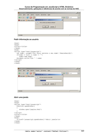 Curso de Programação em JavaScript e HTML Dinâmico
Desenvolvimento, aplicações e referências de acordo com as normas do W3C
Pedir informação ao usuário
<html>
<head>
<title></title>
</head>
<body>
<script type="text/javascript">
var nome = prompt("Por favor escreva o seu nome","desconhecido")
if(nome == null || nome == "")
nome="sem nome"
document.write("Olá " + nome)
</script>
</body>
</html>
Abrir uma janela
<html>
<head>
<script type="text/javascript">
function openWindow()
{
window.open("pagina.html")
}
</script>
<title></title>
</head>
<body>
<a href="javascript:openWindow()">Abrir janela</a>
</body>
</html>
<meta name="autor" content="Rafael Feitosa"> 117
 