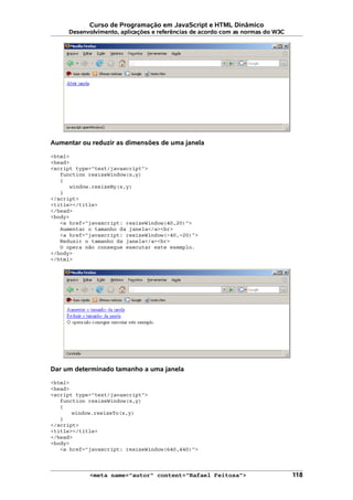 Curso de Programação em JavaScript e HTML Dinâmico
Desenvolvimento, aplicações e referências de acordo com as normas do W3C
Aumentar ou reduzir as dimensões de uma janela
<html>
<head>
<script type="text/javascript">
function resizeWindow(x,y)
{
window.resizeBy(x,y)
}
</script>
<title></title>
</head>
<body>
<a href="javascript: resizeWindow(40,20)">
Aumentar o tamanho da janela</a><br>
<a href="javascript: resizeWindow(-40,-20)">
Reduzir o tamanho da janela</a><br>
O opera não consegue executar este exemplo.
</body>
</html>
Dar um determinado tamanho a uma janela
<html>
<head>
<script type="text/javascript">
function resizeWindow(x,y)
{
window.resizeTo(x,y)
}
</script>
<title></title>
</head>
<body>
<a href="javascript: resizeWindow(640,440)">
<meta name="autor" content="Rafael Feitosa"> 118
 