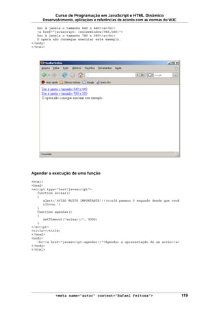 Curso de Programação em JavaScript e HTML Dinâmico
Desenvolvimento, aplicações e referências de acordo com as normas do W3C
Dar à janela o tamanho 640 x 440</a><br>
<a href="javascript: resizeWindow(780,580)">
Dar à janela o tamanho 780 x 580</a><br>
O opera não consegue executar este exemplo.
</body>
</html>
Agendar a execução de uma função
<html>
<head>
<script type="text/javascript">
function avisar()
{
alert('AVISO MUITO IMPORTANTE!!!nnJá passou 3 segundo desde que você
clicou.')
}
function agendar()
{
setTimeout("avisar()", 3000)
}
</script>
<title></title>
</head>
<body>
<br><a href="javascript:agendar()">Agendar a apresentação de um aviso</a>
</body>
</html>
<meta name="autor" content="Rafael Feitosa"> 119
 