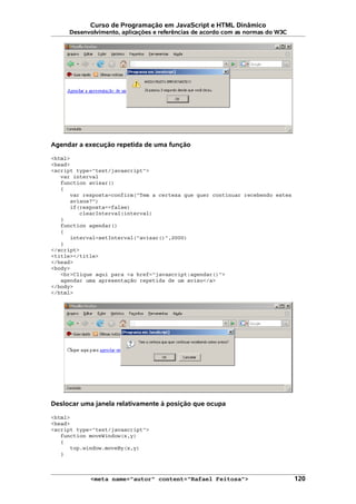 Curso de Programação em JavaScript e HTML Dinâmico
Desenvolvimento, aplicações e referências de acordo com as normas do W3C
Agendar a execução repetida de uma função
<html>
<head>
<script type="text/javascript">
var interval
function avisar()
{
var resposta=confirm("Tem a certeza que quer continuar recebendo estes
avisos?")
if(resposta==false)
clearInterval(interval)
}
function agendar()
{
interval=setInterval("avisar()",2000)
}
</script>
<title></title>
</head>
<body>
<br>Clique aqui para <a href="javascript:agendar()">
agendar uma apresentação repetida de um aviso</a>
</body>
</html>
Deslocar uma janela relativamente à posição que ocupa
<html>
<head>
<script type="text/javascript">
function moveWindow(x,y)
{
top.window.moveBy(x,y)
}
<meta name="autor" content="Rafael Feitosa"> 120
 