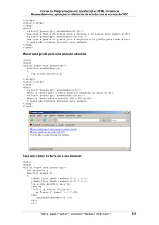 Curso de Programação em JavaScript e HTML Dinâmico
Desenvolvimento, aplicações e referências de acordo com as normas do W3C
</script>
<title></title>
</head>
<body>
<a href="javascript: moveWindow(20,10)">
Deslocar a janela 20 pixels para a direita e 10 pixels para baixo</a><br>
<a href="javascript: moveWindow(-20,-10)">
Deslocar a janela 20 pixels para a esquerda e 10 pixels para cima</a><br>
O opera não consegue executar este exemplo.
</body>
</html>
Mover uma janela para uma posição absoluta
<html>
<head>
<script type="text/javascript">
function moveWindow(x,y)
{
top.window.moveTo(x,y)
}
</script>
<title></title>
</head>
<body>
<a href="javascript: moveWindow(0,0)">
Mover a janela para o canto superior esquerdo da tela</a><br>
<a href="javascript: moveWindow(100,80)">
Mover a janela para a posição 100 x 80</a><br>
O opera não consegue executar este exemplo.
</body>
</html>
Faça um tremor de terra no o seu browser
<html>
<head>
<script type="text/javascript">
var xa=ya=0,x,y
function tremer(i)
{
x=Math.floor((Math.random()<0.5) ? -i:i)
y=Math.floor((Math.random()<0.5) ? -i:i)
top.window.moveBy(x-xa,y-ya)
i*=0.95
if(x!=0||y!=0||xa!=0||ya!=0)
setTimeout('tremer('+i+')',20)
else
top.window.moveBy(-10,-10)
xa=x
ya=y
<meta name="autor" content="Rafael Feitosa"> 121
 