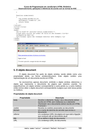 Curso de Programação em JavaScript e HTML Dinâmico
Desenvolvimento, aplicações e referências de acordo com as normas do W3C
}
function sismo(event)
{
top.window.moveBy(10,10)
setTimeout('tremer(6)',20)
return false
}
</script>
<title></title>
</head>
<body>
<br><a href="#" onclick="return sismo(event)">
Clique para iniciar um tremor de terra no seu browser.</a><br>
<p>Segure-se bem!</p>
<p>O browser opera não consegue executar este exemplo.</p>
</body>
</html>
5. O objeto document
O objeto document faz parte do objeto window, sendo obtido como uma
propriedade deste, na forma window.document. Este objeto contém uma
representação de um documento escrito em HTML.
Se escrevermos apenas document, omitindo o objeto window, obteremos o
objeto que representa o documento da página que estamos usando. Se
especificarmos um objeto window correspondente a outra janela ou a outra moldura
então iremos obter o objeto document correspondente à página que está nessa janela
ou moldura.
Propriedades do objeto document
Propriedade Descrição
body Devolve o elemento <body> (se o documento estiver
escrito em HTML sem molduras) ou o elemento
<frameset> (se o documento estiver escrito em HTML
Frameset.)
cookie Devolve os cookies associados ao documento
domain Lê o nome de domínio do servidor que enviou o
documento
referrer Lê o endereço (URL) da página em que está a ligação
que conduziu até ao documento atual
title Lê ou define o título do documento
URL Lê o endereço (URL) do documento
<meta name="autor" content="Rafael Feitosa"> 122
 