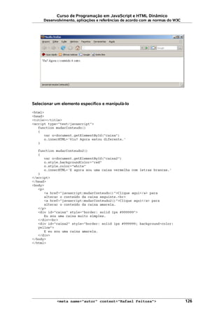Curso de Programação em JavaScript e HTML Dinâmico
Desenvolvimento, aplicações e referências de acordo com as normas do W3C
Selecionar um elemento específico e manipulá-lo
<html>
<head>
<title></title>
<script type="text/javascript">
function mudarConteudo()
{
var o=document.getElementById("caixa")
o.innerHTML='Viu? Agora estou diferente.'
}
function mudarConteudo2()
{
var o=document.getElementById("caixa2")
o.style.backgroundColor="red"
o.style.color="white"
o.innerHTML='E agora sou uma caixa vermelha com letras brancas.'
}
</script>
</head>
<body>
<p>
<a href="javascript:mudarConteudo()">Clique aqui</a> para
alterar o conteúdo da caixa seguinte.<br>
<a href="javascript:mudarConteudo2()">Clique aqui</a> para
alterar o conteúdo da caixa amarela.
</p>
<div id="caixa" style="border: solid 1px #999999">
Eu sou uma caixa muito simples.
</div><br>
<div id="caixa2" style="border: solid 1px #999999; background-color:
yellow">
E eu sou uma caixa amarela.
</div>
</body>
</html>
<meta name="autor" content="Rafael Feitosa"> 126
 