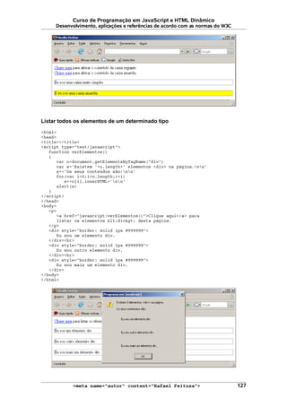 Curso de Programação em JavaScript e HTML Dinâmico
Desenvolvimento, aplicações e referências de acordo com as normas do W3C
Listar todos os elementos de um determinado tipo
<html>
<head>
<title></title>
<script type="text/javascript">
function verElementos()
{
var o=document.getElementsByTagName("div")
var s='Existem '+o.length+' elementos <div> na página.nn'
s+='Os seus conteúdos são:nn'
for(var i=0;i<o.length;++i)
s+=o[i].innerHTML+'nn'
alert(s)
}
</script>
</head>
<body>
<p>
<a href="javascript:verElementos()">Clique aqui</a> para
listar os elementos <div> desta página.
</p>
<div style="border: solid 1px #999999">
Eu sou um elemento div.
</div><br>
<div style="border: solid 1px #999999">
Eu sou outro elemento div.
</div><br>
<div style="border: solid 1px #999999">
Eu sou mais um elemento div.
</div>
</body>
</html>
<meta name="autor" content="Rafael Feitosa"> 127
 