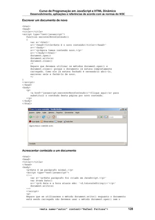 Curso de Programação em JavaScript e HTML Dinâmico
Desenvolvimento, aplicações e referências de acordo com as normas do W3C
Escrever um documento de novo
<html>
<head>
<title></title>
<script type="text/javascript">
function escreverNovoConteudo()
{
var s='<html>'
s+='<head><title>Este é o novo conteúdo</title></head>'
s+='<body>'
s+='<p>Agora temos conteúdo novo.</p>'
s+='</body></html>'
document.open()
document.write(s)
document.close()
/*
Repare que devemos utilizar os métodos document.open() e
document.close() porque o documento já estava completamente
carregado. Como ele já estava fechado é necessário abri-lo,
escrever nele e fechá-lo de novo.
*/
}
</script>
</head>
<body>
<p>
<a href="javascript:escreverNovoConteudo()">Clique aqui</a> para
substituir o contéudo desta página por novo conteúdo.
</p>
</body>
</html>
Acrescentar conteúdo a um documento
<html>
<head>
<title></title>
</head>
<body>
<p>Este é um parágrafo normal.</p>
<script type="text/javascript">
<!--
var s='<p>Este parágrafo foi criado em JavaScript.</p>'
var d=new Date()
s+='<p>A data e a hora atuais são: '+d.toLocaleString()+'</p>'
document.write(s)
-->
</script>
<p>
Repare que se utilizarmos o método document.write() enquanto o documento
está sendo carregado não devemos usar o método document.open() nem o
<meta name="autor" content="Rafael Feitosa"> 128
 