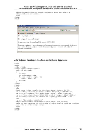 Curso de Programação em JavaScript e HTML Dinâmico
Desenvolvimento, aplicações e referências de acordo com as normas do W3C
método document.close(), porque o documento ainda está aberto e
disponível para ser escrito.
</p>
</body>
</html>
Listar todas as ligações de hipertexto existentes no documento
<html>
<head>
<title></title>
<script type="text/javascript">
function verLinks()
{
var s=''
var o=document.links
for(var i=0;i<o.length;++i)
s+=o[i].href+'n'
alert(s)
}
</script>
</head>
<body>
<p>
Aqui temos várias ligações de hipertexto para o website do W3C:
<a href="http://www.w3.org/Graphics/SVG/" target="_blank">SVG</a>,
<a href="http://www.w3.org/TR/REC-CSS2" target="_blank">CSS2</a>,
<a href="http://www.w3.org/TR/REC-DOM-Level-1" target="_blank">DOM</a>
<a href="http://www.w3.org/TR/xhtml1" target="_blank">XHTML 1</a>.
<p>
<a href="javascript:verLinks()"
style="background-color:#666666;color:white">Clique aqui</a>
para ver uma lista com os valores dos atributos href de todas as ligações
que estão presentes neste exemplo.
</p>
</body>
</html>
<meta name="autor" content="Rafael Feitosa"> 129
 