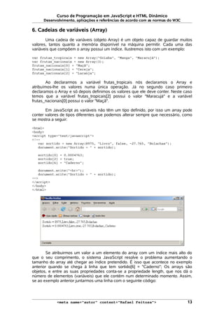 Curso de Programação em JavaScript e HTML Dinâmico
Desenvolvimento, aplicações e referências de acordo com as normas do W3C
6. Cadeias de variáveis (Array)
Uma cadeia de variáveis (objeto Array) é um objeto capaz de guardar muitos
valores, tantos quanto a memória disponível na máquina permitir. Cada uma das
variáveis que compõem o array possui um índice. Ilustremos isto com um exemplo:
var frutas_tropicais = new Array("Goiaba", "Manga", "Maracujá");
var frutas_nacionais = new Array(3);
frutas_nacionais[0] = "Maçã";
frutas_nacionais[1] = "Cereja";
frutas_nacionais[2] = "Laranja";
Ao declararmos a variável frutas_tropicais nós declaramos o Array e
atribuímos-lhe os valores numa única operação. Já no segundo caso primeiro
declaramos o Array e só depois definimos os valores que ele deve conter. Neste caso
temos que a variável frutas_tropicais[2] possui o valor "Maracujá" e a variável
frutas_nacionais[0] possui o valor "Maçã".
Em JavaScript as variáveis não têm um tipo definido, por isso um array pode
conter valores de tipos diferentes que podemos alterar sempre que necessário, como
se mostra a seguir:
<html>
<body>
<script type="text/javascript">
<!--
var sortido = new Array(8975, "Livro", false, -27.765, "Bolachas");
document.write("Sortido = " + sortido);
sortido[0] = 0.0004763;
sortido[2] = true;
sortido[6] = "Caderno";
document.write("<br>");
document.write("Sortido = " + sortido);
-->
</script>
</body>
</html>
Se atribuirmos um valor a um elemento do array com um índice mais alto do
que o seu comprimento, o sistema JavaScript resolve o problema aumentando o
tamanho do array até chegar ao índice pretendido. É isso que acontece no exemplo
anterior quando se chega à linha que tem sortido[6] = "Caderno"; Os arrays são
objetos, e entre as suas propriedades conta-se a propriedade length, que nos dá o
número de elementos (variáveis) que ele contém num determinado momento. Assim,
se ao exemplo anterior juntarmos uma linha com o seguinte código:
<meta name="autor" content="Rafael Feitosa"> 13
 