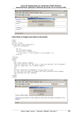 Curso de Programação em JavaScript e HTML Dinâmico
Desenvolvimento, aplicações e referências de acordo com as normas do W3C
Listar todas as imagens que estão no documento
<html>
<head>
<title></title>
<script type="text/javascript">
function verImagens()
{
var s=''
var o=document.images
for(var i=0;i<o.length;++i)
s+=o[i].src+' ('+o[i].width+'x'+o[i].height+')n'
alert(s)
}
</script>
</head>
<body>
<p>
Aqui temos algumas imagens:
<img src="book.gif" alt="Um livro"> <img src="2569.gif" alt="Direções">
<img src="magoo.gif" alt="O Senhor Magoo">
</p>
<p>
<a href="javascript:verImagens()">Clique aqui</a> para
ver uma lista com todas as imagens que estão presentes neste exemplo
com indicação dos seus tamanhos.
</p>
</body>
</html>
<meta name="autor" content="Rafael Feitosa"> 131
 
