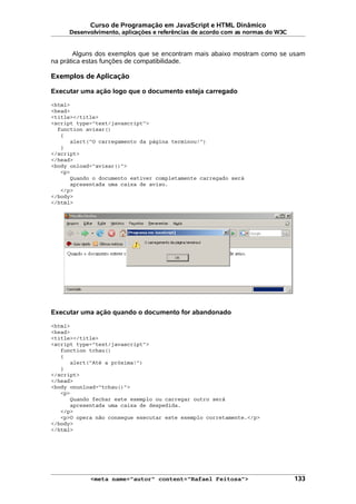 Curso de Programação em JavaScript e HTML Dinâmico
Desenvolvimento, aplicações e referências de acordo com as normas do W3C
Alguns dos exemplos que se encontram mais abaixo mostram como se usam
na prática estas funções de compatibilidade.
Exemplos de Aplicação
Executar uma ação logo que o documento esteja carregado
<html>
<head>
<title></title>
<script type="text/javascript">
function avisar()
{
alert("O carregamento da página terminou!")
}
</script>
</head>
<body onload="avisar()">
<p>
Quando o documento estiver completamente carregado será
apresentada uma caixa de aviso.
</p>
</body>
</html>
Executar uma ação quando o documento for abandonado
<html>
<head>
<title></title>
<script type="text/javascript">
function tchau()
{
alert("Até a próxima!")
}
</script>
</head>
<body onunload="tchau()">
<p>
Quando fechar este exemplo ou carregar outro será
apresentada uma caixa de despedida.
</p>
<p>O opera não consegue executar este exemplo corretamente.</p>
</body>
</html>
<meta name="autor" content="Rafael Feitosa"> 133
 