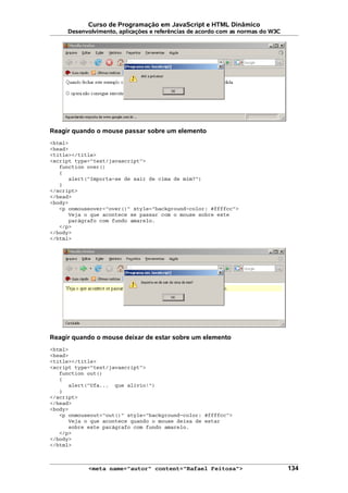 Curso de Programação em JavaScript e HTML Dinâmico
Desenvolvimento, aplicações e referências de acordo com as normas do W3C
Reagir quando o mouse passar sobre um elemento
<html>
<head>
<title></title>
<script type="text/javascript">
function over()
{
alert("Importa-se de sair de cima de mim?")
}
</script>
</head>
<body>
<p onmouseover="over()" style="background-color: #ffffcc">
Veja o que acontece se passar com o mouse sobre este
parágrafo com fundo amarelo.
</p>
</body>
</html>
Reagir quando o mouse deixar de estar sobre um elemento
<html>
<head>
<title></title>
<script type="text/javascript">
function out()
{
alert("Ufa... que alívio!")
}
</script>
</head>
<body>
<p onmouseout="out()" style="background-color: #ffffcc">
Veja o que acontece quando o mouse deixa de estar
sobre este parágrafo com fundo amarelo.
</p>
</body>
</html>
<meta name="autor" content="Rafael Feitosa"> 134
 