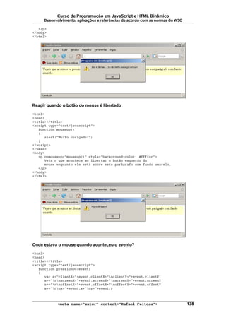 Curso de Programação em JavaScript e HTML Dinâmico
Desenvolvimento, aplicações e referências de acordo com as normas do W3C
</p>
</body>
</html>
Reagir quando o botão do mouse é libertado
<html>
<head>
<title></title>
<script type="text/javascript">
function mouseup()
{
alert("Muito obrigado!")
}
</script>
</head>
<body>
<p onmouseup="mouseup()" style="background-color: #ffffcc">
Veja o que acontece ao libertar o botão esquerdo do
mouse enquanto ele está sobre este parágrafo com fundo amarelo.
</p>
</body>
</html>
Onde estava o mouse quando aconteceu o evento?
<html>
<head>
<title></title>
<script type="text/javascript">
function pressionou(event)
{
var s="clientX="+event.clientX+"nclientY="+event.clientY
s+="nnscreenX="+event.screenX+"nscreenY="+event.screenY
s+="nnoffsetX="+event.offsetX+"noffsetY="+event.offsetY
s+="nnx="+event.x+"ny="+event.y
<meta name="autor" content="Rafael Feitosa"> 138
 