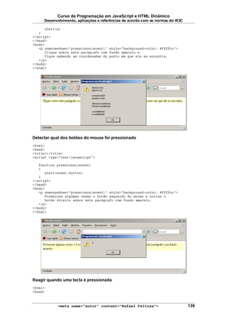 Curso de Programação em JavaScript e HTML Dinâmico
Desenvolvimento, aplicações e referências de acordo com as normas do W3C
alert(s)
}
</script>
</head>
<body>
<p onmousedown="pressionou(event)" style="background-color: #ffffcc">
Clique sobre este parágrafo com fundo amarelo e
fique sabendo as coordenadas do ponto em que ele se encontra.
</p>
</body>
</html>
Detectar qual dos botões do mouse foi pressionado
<html>
<head>
<title></title>
<script type="text/javascript">
function pressionou(event)
{
alert(event.button)
}
</script>
</head>
<body>
<p onmousedown="pressionou(event)" style="background-color: #ffffcc">
Pressione algumas vezes o botão esquerdo do mouse e outras o
botão direito sobre este parágrafo com fundo amarelo.
</p>
</body>
</html>
Reagir quando uma tecla é pressionada
<html>
<head>
<meta name="autor" content="Rafael Feitosa"> 139
 