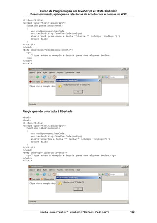 Curso de Programação em JavaScript e HTML Dinâmico
Desenvolvimento, aplicações e referências de acordo com as normas do W3C
<title></title>
<script type="text/javascript">
function pressionou(event)
{
var codigo=event.keyCode
var tecla=String.fromCharCode(codigo)
alert('Você pressionou a tecla "'+tecla+'" (código '+codigo+')')
return false
}
</script>
</head>
<body onkeydown="pressionou(event)">
<p>
Clique sobre o exemplo e depois pressione algumas teclas.
</p>
</body>
</html>
Reagir quando uma tecla é libertada
<html>
<head>
<title></title>
<script type="text/javascript">
function libertou(event)
{
var codigo=event.keyCode
var tecla=String.fromCharCode(codigo)
alert('Libertou a tecla "'+tecla+'" (código '+codigo+')')
return false
}
</script>
</head>
<body onkeyup="libertou(event)">
<p>Clique sobre o exemplo e depois pressione algumas teclas.</p>
</body>
</html>
<meta name="autor" content="Rafael Feitosa"> 140
 