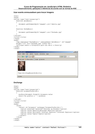 Curso de Programação em JavaScript e HTML Dinâmico
Desenvolvimento, aplicações e referências de acordo com as normas do W3C
Usar evento onmousedown para trocar imagens
<html>
<head>
<script type="text/javascript">
function abreBoca()
{
document.getElementById("imagem").src="aberta.jpg"
}
function fechaBoca()
{
document.getElementById("imagem").src="fechada.jpg"
}
</script>
<title></title>
</head>
<body>
<img onmouseup="fechaBoca()" onmousedown="abreBoca()" id="imagem"
height="115" src="fechada.jpg" width="86">
<p>Clique sobre a fotografia para ele abrir a boca</p>
</body>
</html>
Onchange
<html>
<head>
<script type="text/javascript">
function browserPreferido()
{
prefere=document.forms[0].browsers.value
alert("Eu prefiro o " + prefere)
}
</script>
<title></title>
</head>
<body>
<form>
<select id="browsers" onchange="browserPreferido()">
<option selected="selected">Escolha um Browser</option>
<option value="Mozilla/Netscape">Mozilla</option>
<option value="Microsoft Internet Explorer">Internet Explorer</option>
<option value="Opera">Opera</option>
</select>
</form>
</body>
</html>
<meta name="autor" content="Rafael Feitosa"> 141
 