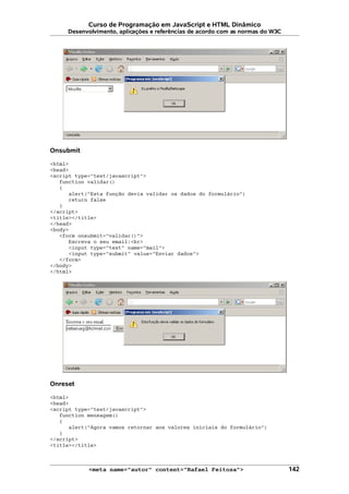 Curso de Programação em JavaScript e HTML Dinâmico
Desenvolvimento, aplicações e referências de acordo com as normas do W3C
Onsubmit
<html>
<head>
<script type="text/javascript">
function validar()
{
alert("Esta função devia validar os dados do formulário")
return false
}
</script>
<title></title>
</head>
<body>
<form onsubmit="validar()">
Escreva o seu email:<br>
<input type="text" name="mail">
<input type="submit" value="Enviar dados">
</form>
</body>
</html>
Onreset
<html>
<head>
<script type="text/javascript">
function mensagem()
{
alert("Agora vamos retornar aos valores iniciais do formulário")
}
</script>
<title></title>
<meta name="autor" content="Rafael Feitosa"> 142
 