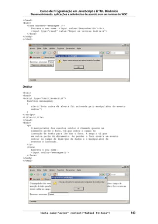 Curso de Programação em JavaScript e HTML Dinâmico
Desenvolvimento, aplicações e referências de acordo com as normas do W3C
</head>
<body>
<form onreset="mensagem()">
Escreva o seu nome: <input value="desconhecido"><br>
<input type="reset" value="Repor os valores iniciais">
</form>
</body>
</html>
Onblur
<html>
<head>
<script type="text/javascript">
function mensagem()
{
alert("Esta caixa de alerta foi acionada pelo manipulador do evento
onblur")
}
</script>
<title></title>
</head>
<body>
<p>
O manipulador dos eventos onblur é chamado quando um
elemento perde o foco. Clique sobre o campo de
inserção de texto para lhe dar o foco. A seguir clique
em outra parte do documento. Ao perder o foco ocorre um evento
onblur no campo de inserção de dados e o manipulador de
eventos é invocado.
</p>
<form>
Escreva o seu nome:
<input onblur="mensagem()">
</form>
</body>
</html>
<meta name="autor" content="Rafael Feitosa"> 143
 