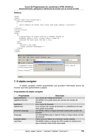 Curso de Programação em JavaScript e HTML Dinâmico
Desenvolvimento, aplicações e referências de acordo com as normas do W3C
Onfocus
<html>
<head>
<script type="text/javascript">
function mensagem()
{
alert("Depois de fechar esta caixa você pode começar a escrever")
}
</script>
<title></title>
</head>
<body>
<p>
O manipulador do evento onfocus é chamado quando um
elemento ganha o foco. Clique sobre o campo de
inserção de texto pare lhe dar o foco.
</p>
<form>
Escreva o seu nome:
<input onfocus="mensagem()">
</form>
</body>
</html>
7. O objeto navigator
O objeto navigator contém propriedades que guardam informação acerca do
browser que está apresentando a página.
Propriedades do objeto navigator
Propriedade Descrição
appCodeName Lê o nome de código do browser
appMinorVersion (Só MSIE) Lê a parte baixa do número de versão do
browser
appName Lê o nome do browser
appVersion Lê o número de versão do browser e a plataforma em que
está sendo executado
browserLanguage (Só MSIE) Indica a língua principal usada pelo usuário do
browser
language (Só Mozilla/Netscape e Opera) Indica a língua desta versão
do browser
cookieEnabled Indica (true ou false) se o browser aceita cookies
cpuClass (Só MSIE) Indica a classe do CPU usado no sistema em
que o browser está sendo executado
<meta name="autor" content="Rafael Feitosa"> 144
 
