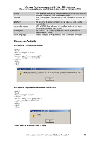 Curso de Programação em JavaScript e HTML Dinâmico
Desenvolvimento, aplicações e referências de acordo com as normas do W3C
oscpu (Só Mozilla/Netscape e Opera) Indica o sistema operacional
em que o browser está sendo executado
onLine (Só MSIE) Indica (true ou false) se o sistema está online ou
não
platform Lê o nome da plataforma em que o browser está sendo
executado
systemLanguage (Só MSIE) Indica a língua principal do sistema em que o
browser está sendo executado
userAgent Lê o texto com que o browser se identifica perante os
servidores da Web
userLanguage Indica a língua principal usada pelo usuário do browser
Exemplos de Aplicação
Ler o nome completo do browser
<html>
<head>
<title>Exemplo</title>
</head>
<script type="text/javascript">
alert(navigator.userAgent)
</script>
<body>
</body>
</html>
Ler o nome da plataforma que está a ser usada
<html>
<head>
<title>Exemplo</title>
</head>
<script type="text/javascript">
alert(navigator.platform)
</script>
<body>
</body>
</html>
Saber se este browser suporta Java
<meta name="autor" content="Rafael Feitosa"> 145
 