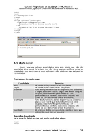Curso de Programação em JavaScript e HTML Dinâmico
Desenvolvimento, aplicações e referências de acordo com as normas do W3C
<html>
<head>
<title>Exemplo</title>
</head>
<body>
<script type="text/javascript">
if(navigator.javaEnabled()==true)
document.write("O seu browser suporta java")
else
document.write("O seu browser não suporta java")
</script>
</body>
</html>
8. O objeto screen
Alguns browsers definem propriedades para este objeto que não são
suportadas pelos outros. No entanto isso não coloca qualquer problema porque as
propriedades que são comuns a todos os browsers são suficientes para satisfazer as
necessidades.
Propriedades do objeto screen
Propriedade Descrição
width Lê o valor da largura total da tela (em pixels)
height Lê o valor da altura total da tela (em pixels)
availWidth Valor da largura máxima de tela disponível para apresentar
a página. Este valor é igual à largura total menos a largura
ocupada pelos elementos permanentes ou semi-
permanentes que o sistema operacional coloca na tela
(como é o caso da barra de tarefas do Windows).
availHeight Valor da altura máxima de tela disponível para apresentar a
página. Este valor é igual à altura total menos a altura
ocupada pelos elementos permanentes ou semi-
permanentes que o sistema operacional coloca na tela
(como é o caso da barra de tarefas do Windows).
colorDepth Lê o número de bits correspondente à paleta de cores que
está sendo usada para ver a página
Exemplos de Aplicação
Ler o tamanho da tela em que está sendo mostrada a página
<html>
<head>
<meta name="autor" content="Rafael Feitosa"> 146
 