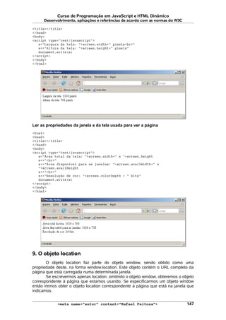 Curso de Programação em JavaScript e HTML Dinâmico
Desenvolvimento, aplicações e referências de acordo com as normas do W3C
<title></title>
</head>
<body>
<script type="text/javascript">
s="Largura da tela: "+screen.width+" pixels<br>"
s+="Altura da tela: "+screen.height+" pixels"
document.write(s)
</script>
</body>
</html>
Ler as propriedades da janela e da tela usada para ver a página
<html>
<head>
<title></title>
</head>
<body>
<script type="text/javascript">
s="Área total da tela: "+screen.width+" x "+screen.height
s+="<br>"
s+="Área disponível para as janelas: "+screen.availWidth+" x
"+screen.availHeight
s+="<br>"
s+="Resolução de cor: "+screen.colorDepth + " bits"
document.write(s)
</script>
</body>
</html>
9. O objeto location
O objeto location faz parte do objeto window, sendo obtido como uma
propriedade deste, na forma window.location. Este objeto contém o URL completo da
página que está carregada numa determinada janela.
Se escrevermos apenas location, omitindo o objeto window, obteremos o objeto
correspondente à página que estamos usando. Se especificarmos um objeto window
então iremos obter o objeto location correspondente à página que está na janela que
indicamos.
<meta name="autor" content="Rafael Feitosa"> 147
 