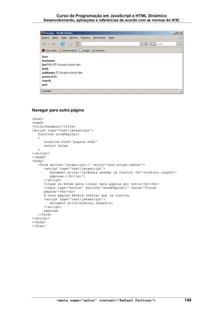 Curso de Programação em JavaScript e HTML Dinâmico
Desenvolvimento, aplicações e referências de acordo com as normas do W3C
Navegar para outra página
<html>
<head>
<title>Exemplo</title>
<script type="text/javascript">
function novaPagina()
{
location.href="pagina.html"
return false
}
</script>
</head>
<body>
<form action="javascript:;" style="text-align:center">
<script type="text/javascript">
document.write("<p>Nesta sessão já visitou <b>"+history.length+"
páginas.</b></p>")
</script>
Clique no botão para trocar esta página por outra:<br><br>
<input type="button" onclick="novaPagina()" value="Trocar
página"><br><br>
A nova página deverá indicar que já visitou
<script type="text/javascript">
document.write(history.length+1)
</script>
páginas.
</form>
</script>
</body>
</html>
<meta name="autor" content="Rafael Feitosa"> 149
 