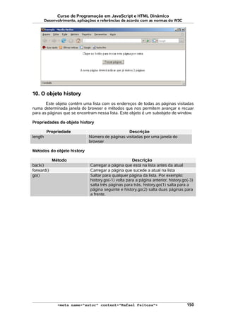 Curso de Programação em JavaScript e HTML Dinâmico
Desenvolvimento, aplicações e referências de acordo com as normas do W3C
10. O objeto history
Este objeto contém uma lista com os endereços de todas as páginas visitadas
numa determinada janela do browser e métodos que nos permitem avançar e recuar
para as páginas que se encontram nessa lista. Este objeto é um subobjeto de window.
Propriedades do objeto history
Propriedade Descrição
length Número de páginas visitadas por uma janela do
browser
Métodos do objeto history
Método Descrição
back() Carregar a página que está na lista antes da atual
forward() Carregar a página que sucede a atual na lista
go() Saltar para qualquer página da lista. Por exemplo:
history.go(-1) volta para a página anterior, history.go(-3)
salta três páginas para trás, history.go(1) salta para a
página seguinte e history.go(2) salta duas páginas para
a frente.
<meta name="autor" content="Rafael Feitosa"> 150
 