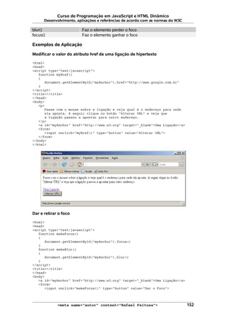 Curso de Programação em JavaScript e HTML Dinâmico
Desenvolvimento, aplicações e referências de acordo com as normas do W3C
blur() Faz o elemento perder o foco
focus() Faz o elemento ganhar o foco
Exemplos de Aplicação
Modificar o valor do atributo href de uma ligação de hipertexto
<html>
<head>
<script type="text/javascript">
function myHref()
{
document.getElementById("myAnchor").href="http://www.google.com.br"
}
</script>
<title></title>
</head>
<body>
<p>
Passe com o mouse sobre a ligação e veja qual é o endereço para onde
ela aponta. A seguir clique no botão "Alterar URL" e veja que
a ligação passou a apontar para outro endereço.
</p>
<a id="myAnchor" href="http://www.w3.org" target="_blank">Uma Ligação</a>
<form>
<input onclick="myHref()" type="button" value="Alterar URL">
</form>
</body>
</html>
Dar e retirar o foco
<html>
<head>
<script type="text/javascript">
function makeFocus()
{
document.getElementById("myAnchor").focus()
}
function makeBlur()
{
document.getElementById("myAnchor").blur()
}
</script>
<title></title>
</head>
<body>
<a id="myAnchor" href="http://www.w3.org" target="_blank">Uma Ligação</a>
<form>
<input onclick="makeFocus()" type="button" value="Dar o Foco">
<meta name="autor" content="Rafael Feitosa"> 152
 