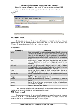 Curso de Programação em JavaScript e HTML Dinâmico
Desenvolvimento, aplicações e referências de acordo com as normas do W3C
<input onclick="makeBlur()" type="button" value="Retirar o Foco">
</form>
</body>
</html>
11.2 Objeto applet
Este objeto representa de forma completa os elementos criados com a etiqueta
<applet> do HTML. A coleção applets, pertencente ao objeto document, contém uma
lista com todos os objetos deste tipo que estão na página.
Propriedades
Propriedade Descrição
align Esta propriedade corresponde ao atributo align do elemento
<applet> do HTML e funciona do mesmo modo que o
atributo align do elemento <img>. Ela alinha o objeto (tanto
na vertical como na horizontal) relativamente ao texto que o
rodeia.
alt Lê ou fornece o texto alternativo a apresentar pelo browser
em vez do elemento caso não consiga apresentar o seu
conteúdo.
archive Nome do arquivo que contém o código que o applet
(miniaplicação) deve executar. Podemos fornecer os nomes
de vários arquivos separando-os com vírgulas.
code Nome da classe Java na qual o applet deve iniciar a
execução do código.
codeBase Corresponde ao atributo codebase do elemento <applet> do
HTML.
height Lê ou redefine a altura do elemento
name Nome da miniaplicação (applet). Corresponde ao atributo
name.
object Nome do arquivo que contém uma versão serializada da
miniaplicação (applet)
width Largura ocupada pelo applet
Cada uma das propriedades descritas mais acima corresponde a um atributo
do elemento <applet> em acordo com a linguagem HTML.
11.3 Objeto embed
Este objeto representa de forma completa os elementos criados com a etiqueta
<embed> do HTML. A coleção embeds, pertencente ao objeto document, contém uma
lista com todos os objetos deste tipo que estão na página.
<meta name="autor" content="Rafael Feitosa"> 153
 