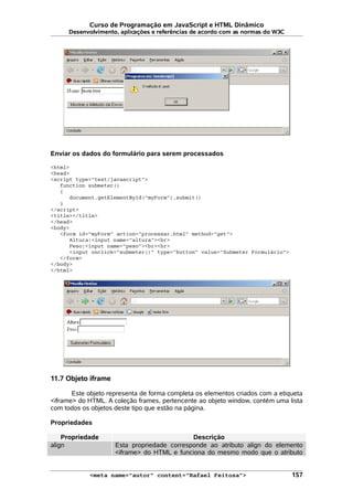 Curso de Programação em JavaScript e HTML Dinâmico
Desenvolvimento, aplicações e referências de acordo com as normas do W3C
Enviar os dados do formulário para serem processados
<html>
<head>
<script type="text/javascript">
function submeter()
{
document.getElementById("myForm").submit()
}
</script>
<title></title>
</head>
<body>
<form id="myForm" action="processar.html" method="get">
Altura:<input name="altura"><br>
Peso:<input name="peso"><br><br>
<input onclick="submeter()" type="button" value="Submeter Formulário">
</form>
</body>
</html>
11.7 Objeto iframe
Este objeto representa de forma completa os elementos criados com a etiqueta
<iframe> do HTML. A coleção frames, pertencente ao objeto window, contém uma lista
com todos os objetos deste tipo que estão na página.
Propriedades
Propriedade Descrição
align Esta propriedade corresponde ao atributo align do elemento
<iframe> do HTML e funciona do mesmo modo que o atributo
<meta name="autor" content="Rafael Feitosa"> 157
 