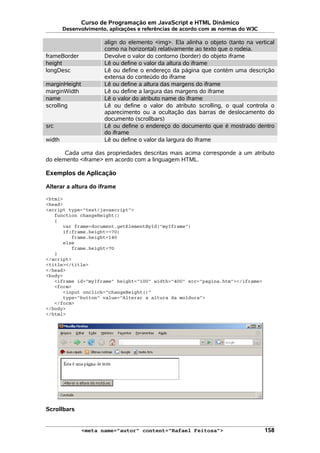 Curso de Programação em JavaScript e HTML Dinâmico
Desenvolvimento, aplicações e referências de acordo com as normas do W3C
align do elemento <img>. Ela alinha o objeto (tanto na vertical
como na horizontal) relativamente ao texto que o rodeia.
frameBorder Devolve o valor do contorno (border) do objeto iframe
height Lê ou define o valor da altura do iframe
longDesc Lê ou define o endereço da página que contém uma descrição
extensa do conteúdo do iframe
marginHeight Lê ou define a altura das margens do iframe
marginWidth Lê ou define a largura das margens do iframe
name Lê o valor do atributo name do iframe
scrolling Lê ou define o valor do atributo scrolling, o qual controla o
aparecimento ou a ocultação das barras de deslocamento do
documento (scrollbars)
src Lê ou define o endereço do documento que é mostrado dentro
do iframe
width Lê ou define o valor da largura do iframe
Cada uma das propriedades descritas mais acima corresponde a um atributo
do elemento <iframe> em acordo com a linguagem HTML.
Exemplos de Aplicação
Alterar a altura do iframe
<html>
<head>
<script type="text/javascript">
function changeHeight()
{
var frame=document.getElementById("myIframe")
if(frame.height==70)
frame.height=140
else
frame.height=70
}
</script>
<title></title>
</head>
<body>
<iframe id="myIframe" height="100" width="400" src="pagina.htm"></iframe>
<form>
<input onclick="changeHeight()"
type="button" value="Alterar a altura da moldura">
</form>
</body>
</html>
Scrollbars
<meta name="autor" content="Rafael Feitosa"> 158
 