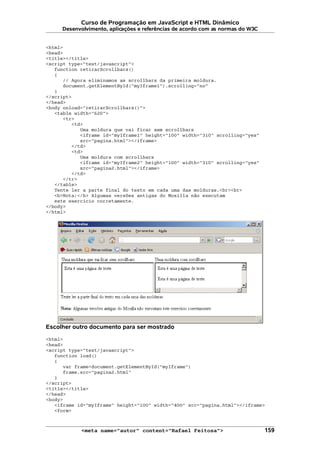 Curso de Programação em JavaScript e HTML Dinâmico
Desenvolvimento, aplicações e referências de acordo com as normas do W3C
<html>
<head>
<title></title>
<script type="text/javascript">
function retirarScrollbars()
{
// Agora eliminamos as scrollbars da primeira moldura.
document.getElementById("myIframe1").scrolling="no"
}
</script>
</head>
<body onload="retirarScrollbars()">
<table width="620">
<tr>
<td>
Uma moldura que vai ficar sem scrollbars
<iframe id="myIframe1" height="100" width="310" scrolling="yes"
src="pagina.html"></iframe>
</td>
<td>
Uma moldura com scrollbars
<iframe id="myIframe2" height="100" width="310" scrolling="yes"
src="pagina2.html"></iframe>
</td>
</tr>
</table>
Tente ler a parte final do texto em cada uma das molduras.<br><br>
<b>Nota:</b> Algumas versões antigas do Mozilla não executam
este exercício corretamente.
</body>
</html>
Escolher outro documento para ser mostrado
<html>
<head>
<script type="text/javascript">
function load()
{
var frame=document.getElementById("myIframe")
frame.src="pagina2.html"
}
</script>
<title></title>
</head>
<body>
<iframe id="myIframe" height="100" width="400" src="pagina.html"></iframe>
<form>
<meta name="autor" content="Rafael Feitosa"> 159
 