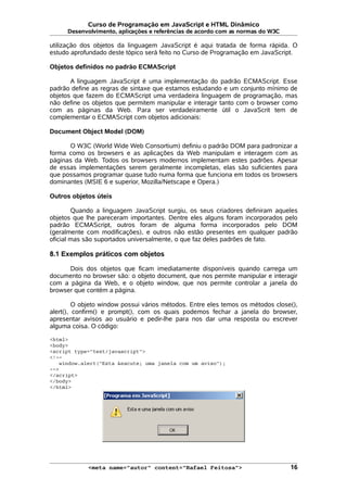 Curso de Programação em JavaScript e HTML Dinâmico
Desenvolvimento, aplicações e referências de acordo com as normas do W3C
utilização dos objetos da linguagem JavaScript é aqui tratada de forma rápida. O
estudo aprofundado deste tópico será feito no Curso de Programação em JavaScript.
Objetos definidos no padrão ECMAScript
A linguagem JavaScript é uma implementação do padrão ECMAScript. Esse
padrão define as regras de sintaxe que estamos estudando e um conjunto mínimo de
objetos que fazem do ECMAScript uma verdadeira linguagem de programação, mas
não define os objetos que permitem manipular e interagir tanto com o browser como
com as páginas da Web. Para ser verdadeiramente útil o JavaScrit tem de
complementar o ECMAScript com objetos adicionais:
Document Object Model (DOM)
O W3C (World Wide Web Consortium) definiu o padrão DOM para padronizar a
forma como os browsers e as aplicações da Web manipulam e interagem com as
páginas da Web. Todos os browsers modernos implementam estes padrões. Apesar
de essas implementações serem geralmente incompletas, elas são suficientes para
que possamos programar quase tudo numa forma que funciona em todos os browsers
dominantes (MSIE 6 e superior, Mozilla/Netscape e Opera.)
Outros objetos úteis
Quando a linguagem JavaScript surgiu, os seus criadores definiram aqueles
objetos que lhe pareceram importantes. Dentre eles alguns foram incorporados pelo
padrão ECMAScript, outros foram de alguma forma incorporados pelo DOM
(geralmente com modificações), e outros não estão presentes em qualquer padrão
oficial mas são suportados universalmente, o que faz deles padrões de fato.
8.1 Exemplos práticos com objetos
Dois dos objetos que ficam imediatamente disponíveis quando carrega um
documento no browser são: o objeto document, que nos permite manipular e interagir
com a página da Web, e o objeto window, que nos permite controlar a janela do
browser que contém a página.
O objeto window possui vários métodos. Entre eles temos os métodos close(),
alert(), confirm() e prompt(), com os quais podemos fechar a janela do browser,
apresentar avisos ao usuário e pedir-lhe para nos dar uma resposta ou escrever
alguma coisa. O código:
<html>
<body>
<script type="text/javascript">
<!--
window.alert("Esta &eacute; uma janela com um aviso");
-->
</script>
</body>
</html>
<meta name="autor" content="Rafael Feitosa"> 16
 