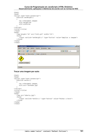 Curso de Programação em JavaScript e HTML Dinâmico
Desenvolvimento, aplicações e referências de acordo com as normas do W3C
<html>
<head>
<script type="text/javascript">
function setHeight()
{
var x=document.images
x[0].height=64
x[0].width=64
}
</script>
<title></title>
</head>
<body>
<img height="32" src="5103.gif" width="32">
<form>
<input onclick="setHeight()" type="button" value="Ampliar a imagem">
</form>
</body>
</html>
Trocar uma imagem por outra
<html>
<head>
<script type="text/javascript">
function setSrc()
{
var x=document.images
x[0].src="fechada.jpg"
}
</script>
<title></title>
</head>
<body>
<img src="aberta.jpg">
<form>
<input onclick="setSrc()" type="button" value="Fechar a boca">
</form>
</body>
</html>
<meta name="autor" content="Rafael Feitosa"> 161
 