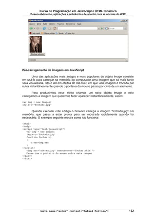 Curso de Programação em JavaScript e HTML Dinâmico
Desenvolvimento, aplicações e referências de acordo com as normas do W3C
Pré-carregamento de imagens em JavaScript
Uma das aplicações mais antigas e mais populares do objeto Image consiste
em usá-lo para carregar na memória do computador uma imagem que só mais tarde
será visualizada. Isto é útil em efeitos de roll-over, em que uma imagem é trocada por
outra instantâneamente quando o ponteiro do mouse passa por cima de um elemento.
Para produzirmos esse efeito criamos um novo objeto Image e nele
carregamos a imagem que queremos fazer aparecer instantâneamente, assim:
var img = new Image()
img.src="fechada.jpg"
Quando executar este código o browser carrega a imagem "fechada.jpg" em
memória, que passa a estar pronta para ser mostrada rapidamente quando for
necessário. O exemplo seguinte mostra como isto funciona:
<html>
<body>
<script type="text/javascript">
var img = new Image()
img.src="fechada.jpg"
function fechar(o)
{
o.src=img.src
}
</script>
<img src="aberta.jpg" onmouseover="fechar(this)">
Passe com o ponteiro do mouse sobre esta imagem
</body>
</html>
<meta name="autor" content="Rafael Feitosa"> 162
 