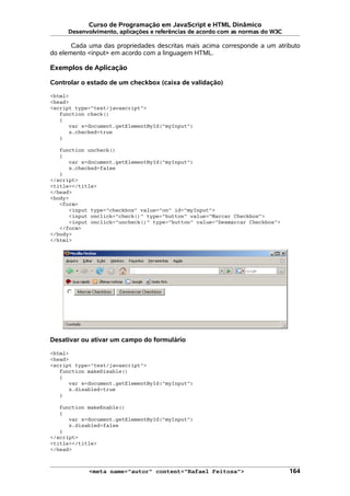 Curso de Programação em JavaScript e HTML Dinâmico
Desenvolvimento, aplicações e referências de acordo com as normas do W3C
Cada uma das propriedades descritas mais acima corresponde a um atributo
do elemento <input> em acordo com a linguagem HTML.
Exemplos de Aplicação
Controlar o estado de um checkbox (caixa de validação)
<html>
<head>
<script type="text/javascript">
function check()
{
var x=document.getElementById("myInput")
x.checked=true
}
function uncheck()
{
var x=document.getElementById("myInput")
x.checked=false
}
</script>
<title></title>
</head>
<body>
<form>
<input type="checkbox" value="on" id="myInput">
<input onclick="check()" type="button" value="Marcar Checkbox">
<input onclick="uncheck()" type="button" value="Desmarcar Checkbox">
</form>
</body>
</html>
Desativar ou ativar um campo do formulário
<html>
<head>
<script type="text/javascript">
function makeDisable()
{
var x=document.getElementById("myInput")
x.disabled=true
}
function makeEnable()
{
var x=document.getElementById("myInput")
x.disabled=false
}
</script>
<title></title>
</head>
<meta name="autor" content="Rafael Feitosa"> 164
 