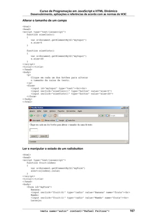 Curso de Programação em JavaScript e HTML Dinâmico
Desenvolvimento, aplicações e referências de acordo com as normas do W3C
Alterar o tamanho de um campo
<html>
<head>
<script type="text/javascript">
function sizeCinco()
{
var x=document.getElementById("myInput")
x.size=5
}
function sizeVinte()
{
var x=document.getElementById("myInput")
x.size=20
}
</script>
<title></title>
</head>
<body>
<p>
Clique em cada um dos botões para alterar
o tamanho da caixa de texto.
</p>
<form>
<input id="myInput" type="text"><br><br>
<input onclick="sizeCinco()" type="button" value="size=5">
<input onclick="sizeVinte()" type="button" value="size=20">
</form>
</body>
</html>
Ler e manipular o estado de um radiobutton
<html>
<head>
<script type="text/javascript">
function fruit(index)
{
var x=document.getElementById("myForm")
alert(x[index].value)
}
</script>
<title></title>
</head>
<body>
<form id="myForm">
Banana:
<input onclick="fruit(0)" type="radio" value="Banana" name="fruta"><br>
Mamão:
<input onclick="fruit(1)" type="radio" value="Mamão" name="fruta"><br>
Laranja:
<meta name="autor" content="Rafael Feitosa"> 167
 