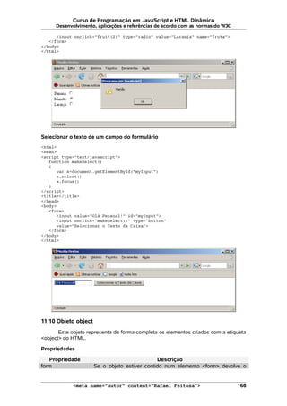 Curso de Programação em JavaScript e HTML Dinâmico
Desenvolvimento, aplicações e referências de acordo com as normas do W3C
<input onclick="fruit(2)" type="radio" value="Laranja" name="fruta">
</form>
</body>
</html>
Selecionar o texto de um campo do formulário
<html>
<head>
<script type="text/javascript">
function makeSelect()
{
var x=document.getElementById("myInput")
x.select()
x.focus()
}
</script>
<title></title>
</head>
<body>
<form>
<input value="Olá Pessoal!" id="myInput">
<input onclick="makeSelect()" type="button"
value="Selecionar o Texto da Caixa">
</form>
</body>
</html>
11.10 Objeto object
Este objeto representa de forma completa os elementos criados com a etiqueta
<object> do HTML.
Propriedades
Propriedade Descrição
form Se o objeto estiver contido num elemento <form> devolve o
<meta name="autor" content="Rafael Feitosa"> 168
 