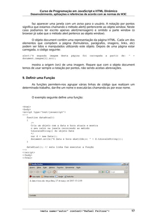 Curso de Programação em JavaScript e HTML Dinâmico
Desenvolvimento, aplicações e referências de acordo com as normas do W3C
faz aparecer uma janela com um aviso para o usuário. A notação por pontos
significa que estamos chamando o método alert() pertencente ao objeto window. Neste
caso podíamos ter escrito apenas alert(mensagem) e omitido a parte window (o
browser já sabe que o método alert pertence ao objeto window).
O objeto document contém uma representação da página HTML. Cada um dos
elementos que compõem a página (formulários, parágrafos, imagens, links, etc)
podem ser lidos e manipulados utilizando este objeto. Depois de uma página estar
carregada, o código seguinte:
alert("A segunda imagem desta página foi carregada a partir de: " +
document.images[1].src);
mostra a origem (src) de uma imagem. Repare que com o objeto document
temos de usar sempre a notação por pontos, não sendo aceitas abreviações.
9. Definir uma Função
As funções permitem-nos agrupar várias linhas de código que realizam um
determinado trabalho, dar-lhe um nome e executá-las chamando-as por esse nome.
O exemplo seguinte define uma função:
<html>
<body>
<script type="text/javascript">
<!--
function dataAtual()
{
/*
Cria um objeto com a data e hora atuais e mostra
o seu valor na janela recorrendo ao método
toLocaleString() do objeto Date
*/
var d = new Date();
document.write("A data e hora s&atilde;o: " + d.toLocaleString());
}
dataAtual(); // esta linha faz executar a função
-->
</script>
</body>
</html>
<meta name="autor" content="Rafael Feitosa"> 17
 