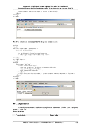 Curso de Programação em JavaScript e HTML Dinâmico
Desenvolvimento, aplicações e referências de acordo com as normas do W3C
type="button" value="Alterar o Texto Selecionado">
</form>
</body>
</html>
Mostrar o número correspondente à opção selecionada
<html>
<head>
<script type="text/javascript">
function optionIndex()
{
var x=document.forms.myForm.mySelect
alert(x.options[x.selectedIndex].index)
}
</script>
<title></title>
</head>
<body>
<form name="myForm">
<select name="mySelect">
<option selected="selected">Canário</option>
<option>Periquito</option>
<option>Araro</option>
</select>
<input onclick="optionIndex()" type="button" value="Mostrar o Índice">
</form>
</body>
</html>
11.12 Objeto select
Este objeto representa de forma completa os elementos criados com a etiqueta
<select> do HTML.
Propriedades
Propriedade Descrição
<meta name="autor" content="Rafael Feitosa"> 171
 