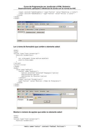 Curso de Programação em JavaScript e HTML Dinâmico
Desenvolvimento, aplicações e referências de acordo com as normas do W3C
<input onclick="makeDisable()" type="button" value="Desativar a Lista">
<input onclick="makeEnable()" type="button" value="Ativar a Lista">
</form>
</body>
</html>
Ler o nome do formulário que contém o elemento select
<html>
<head>
<script type="text/javascript">
function formAction()
{
var x=document.forms.myForm.mySelect
alert(x.form.name)
}
</script>
<title></title>
</head>
<body>
<form name="myForm">
<select name="mySelect">
<option selected="selected">Papagaio</option>
<option>Arara</option>
<option>Ave do Paraíso</option>
</select>
<input onclick="formAction()"
type="button" value="Mostrar o Nome do Formulário">
</form>
</body>
</html>
Mostrar o número de opções que estão no elemento select
<html>
<head>
<script type="text/javascript">
function formAction()
<meta name="autor" content="Rafael Feitosa"> 173
 