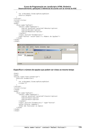 Curso de Programação em JavaScript e HTML Dinâmico
Desenvolvimento, aplicações e referências de acordo com as normas do W3C
{
var x=document.forms.myForm.mySelect
alert(x.length)
}
</script>
<title></title>
</head>
<body>
<form name="myForm">
<select name="mySelect">
<option selected="selected">Batata</option>
<option>Feijão</option>
<option>Mandioca</option>
</select>
<input onclick="formAction()"
type="button" value="Qual é o Número de Opções?">
</form>
</body>
</html>
Especificar o número de opções que podem ser vistas ao mesmo tempo
<html>
<head>
<script type="text/javascript">
function formAction()
{
var x=document.forms.myForm.mySelect
x.size="2"
}
</script>
<title></title>
</head>
<body>
<form name="myForm">
<select name="mySelect">
<option selected="selected">Cavalo</option>
<option>Vaca</option>
<option>Galo</option>
</select>
<input onclick="formAction()" type="button"
value="Alterar Tamanho">
(Pode não funcionar no Opera)
</form>
</body>
</html>
<meta name="autor" content="Rafael Feitosa"> 174
 