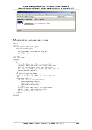 Curso de Programação em JavaScript e HTML Dinâmico
Desenvolvimento, aplicações e referências de acordo com as normas do W3C
Selecionar várias opções ao mesmo tempo
<html>
<head>
<script type="text/javascript">
function formAction()
{
var x=document.forms.myForm.mySelect
x.multiple=true
}
</script>
<title></title>
</head>
<body>
<p>
Antes de clicar no botão que tem escrito
"Permitir Escolhas Múltiplas" tente selecionar
mais do que uma opção (para isso mantenha a
tecla Ctrl ou Shift pressionada enquanto seleciona
uma opção com o mouse.)
</p>
<p> Depois clique no botão
"Permitir Escolhas Múltiplas" e tente novamente.
</p>
<form name="myForm">
<select size="3" name="mySelect">
<option>Canário</option>
<option>Periquito</option>
<option>Arara</option>
</select>
<input onclick="formAction()" type="button"
value="Permitir Escolhas Múltiplas">
(Pode não funcionar no Opera)
</form>
</body>
</html>
<meta name="autor" content="Rafael Feitosa"> 175
 
