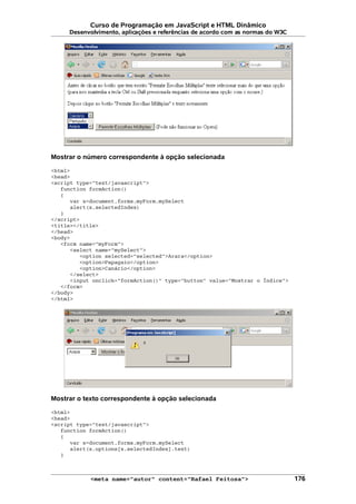 Curso de Programação em JavaScript e HTML Dinâmico
Desenvolvimento, aplicações e referências de acordo com as normas do W3C
Mostrar o número correspondente à opção selecionada
<html>
<head>
<script type="text/javascript">
function formAction()
{
var x=document.forms.myForm.mySelect
alert(x.selectedIndex)
}
</script>
<title></title>
</head>
<body>
<form name="myForm">
<select name="mySelect">
<option selected="selected">Arara</option>
<option>Papagaio</option>
<option>Canário</option>
</select>
<input onclick="formAction()" type="button" value="Mostrar o Índice">
</form>
</body>
</html>
Mostrar o texto correspondente à opção selecionada
<html>
<head>
<script type="text/javascript">
function formAction()
{
var x=document.forms.myForm.mySelect
alert(x.options[x.selectedIndex].text)
}
<meta name="autor" content="Rafael Feitosa"> 176
 