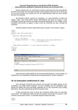 Curso de Programação em JavaScript e HTML Dinâmico
Desenvolvimento, aplicações e referências de acordo com as normas do W3C
Nunca esqueça que em JavaScript as letras maiúsculas não são equivalentes
às letras minúsculas, por isso tenha sempre muita atenção ao fato de que o nome que
se usa para chamar uma função tem de ser rigorosamente igual ao nome dando
durante sua definição.
No exemplo anterior usamos os caracteres { e } para delimitar um bloco de
código. Tudo o que está dentro destes delimitadores faz parte da função e será
executado sempre que esta for invocada escrevendo dataAtual() no seu código. Como
resultado será escrita na página a data e hora do momento em que a função foi
chamada.
Também podemos passar argumentos para a função, como mostra a seguir:
<html>
<body>
<script type="text/javascript">
<!--
function cumprimentar(nome)
{
var d = new Date();
document.write("Oi " + nome + "<br>A data e hora atuais s&atilde;o: "
+ d.toLocaleString());
}
cumprimentar('Zezinho'); // esta linha faz executar a função
-->
</script>
</body>
</html>
como teremos oportunidade de ver quando aprofundarmos o nosso estudo, as
funções têm uma importância fundamental na programação de scripts complexos.
10. As instruções condicionais if...else
Uma instrução if permite-nos executar uma porção de código apenas se for
verdadeira uma determinada condição. Se essa condição não for verdadeira essa
porção de código não será executada, podendo ser ou não executado outro código
alternativo, que será especificado através da palavra else.
A idéia principal que está na base das instruções if/else pode ser resumida
numa frase: "Se chegarmos antes da hora de almoço vamos dar um passeio, caso
contrário vamos para a mesa". O exemplo seguinte ilustra esta idéia:
<html>
<body>
<meta name="autor" content="Rafael Feitosa"> 18
 